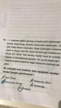 10. ---, medrese eğitimi görmüş ve klasik şiirle ilgilenmiştir.
Aruzla oluşturduğu şiirlerini divanında toplamıştır. E
Çek Tabip Sinem Üstünden, Felek Çakmağını Üstüme
Çaktı ve Bugün Ben Bir Güzel Gördüm gibi bestelenen
birçok şiiri vardır. Asıl sanatçı kişiliği hece ile yazdığı
koşma ve semailerinde görülür. 19. yy.da yaşamıştır.
Tasavvufi şiirleri belirli bir değer düzeyinin üstünde de-
ğildir.
Bu parçada boş bırakılan yere aşağıdaki sanatçı-
lardan hangisi getirilmelidir?
A) Aşık Ömer
) Bayburtlu Zihni
Erzurumlu Emrah
B) Dadaloğlu
E) Ruhsati
