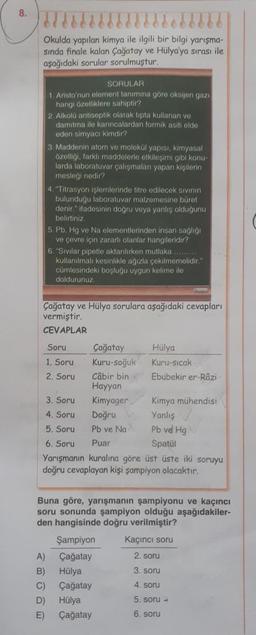 8.
Okulda yapılan kimya ile ilgili bir bilgi yarışma-
sında finale kalan Çağatay ve Hülya'ya sırası ile
aşağıdaki sorular sorulmuştur.
SORULAR
1. Aristo'nun element tanimina göre oksijen gazı
hangi özelliklere sahiptir?
2. Alkolü antiseptik olarak tipta kullanan ve
damitma ile karıncalardan formik asiti elde
eden simyacı kimdir?
3. Maddenin atom ve molekül yapısı, kimyasal
özelligi, farkli maddelerle otkileşimi gibi konu-
larda laboratuvar çalışmaları yapan kişilerin
mesleği nedir?
4. "Titrasyon işlemlerinde titre edilecek sivinin
bulunduğu laboratuvar malzemesine büret
denir." ifadesinin dogru veya yanlış oldugunu
belirtiniz
5. Pb, Hg ve Na elementlerinden insan sağlığı
ve çevre için zararlı olanlar hangileridir?
6. "Sivilar pipetle aktarılırken mutlaka .........
kullanılmali kesinlikle ağızla çekilmemelidir."
cümlesindeki boşlugu uygun kelime ile
doldurunuz.
Çağatay ve Hülya sorulara aşağıdaki cevapları
vermiştir.
CEVAPLAR
Soru Çağatay Hülya
1. Soru Kuru-soğuk Kuru-Sicak
2. Soru Câbir bin Ebubekir er-Râzi
Hayyan
3. Soru Kimyager
Kimya mühendisi
4. Soru
Doğru Yanlış
5. Soru Pb ve Na Pb vel Hg
6. Soru Puar
Spatul
Yarışmanın kuralına göre üst üste iki soruyu
doğru cevaplayan kişi şampiyon olacaktır.
Buna göre, yarışmanın şampiyonu ve kaçıncı
soru sonunda şampiyon olduğu aşağıdakiler-
den hangisinde doğru verilmiştir?
Şampiyon Kacinci soru
A) Çağatay
2. soru
B) Hülya
3. soru
C) Çağatay
D) Hülya
5. soru -
E) Çağatay
6. soru
4. soru