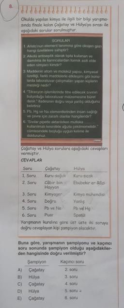 8.
Okulda yapılan kimya ile ilgili bir bilgi yarışma-
sında finale kalan Çağatay ve Hülya'ya sırası ile
aşağıdaki sorular sorulmuştur.
SORULAR
1. Aristo'nun element tanimina göre oksijen gazı
hangi özelliklere sahiptir?
2. Alkolü antiseptik olarak tipta kullanan ve
damitma ile karıncalardan formik asiti elde
eden simyacı kimdir?
3. Maddenin atom ve molekül yapısı, kimyasal
özelligi, farkli maddelerle otkileşimi gibi konu-
larda laboratuvar çalışmaları yapan kişilerin
mesleği nedir?
4. "Titrasyon işlemlerinde titre edilecek sivinin
bulunduğu laboratuvar malzemesine büret
denir." ifadesinin dogru veya yanlış oldugunu
belirtiniz
5. Pb, Hg ve Na elementlerinden insan sağlığı
ve çevre için zararlı olanlar hangileridir?
6. "Sivilar pipetle aktarılırken mutlaka .........
kullanılmali kesinlikle ağızla çekilmemelidir."
cümlesindeki boşlugu uygun kelime ile
doldurunuz.
Çağatay ve Hülya sorulara aşağıdaki cevapları
vermiştir.
CEVAPLAR
Soru Çağatay Hülya
1. Soru Kuru-soğuk Kuru-Sicak
2. Soru Câbir bin Ebubekir er-Râzi
Hayyan
3. Soru Kimyager
Kimya mühendisi
4. Soru
Doğru Yanlış
5. Soru Pb ve Na Pb vel Hg
6. Soru Puar
Spatul
Yarışmanın kuralına göre üst üste iki soruyu
doğru cevaplayan kişi şampiyon olacaktır.
Buna göre, yarışmanın şampiyonu ve kaçıncı
soru sonunda şampiyon olduğu aşağıdakiler-
den hangisinde doğru verilmiştir?
Şampiyon Kacinci soru
A) Çağatay
2. soru
B) Hülya
3. soru
C) Çağatay
D) Hülya
5. soru -
E) Çağatay
6. soru
4. soru
