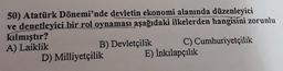 50) Atatürk Dönemi'nde devletin ekonomi alanında düzenleyici
ve denetleyici bir rol oynaması aşağıdaki ilkelerden
hangisini zorunlu
kılmıştır?
A) Laiklik
B) Devletçilik C) Cumhuriyetçilik
D) Milliyetçilik E) İnkılapçılık