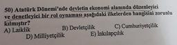 50) Atatürk Dönemi'nde devletin ekonomi alanında düzenleyici
ve denetleyici bir rol oynaması aşağıdaki ilkelerden
hangisini zorunlu
kılmıştır?
A) Laiklik
B) Devletçilik C) Cumhuriyetçilik
D) Milliyetçilik E) İnkılapçılık
