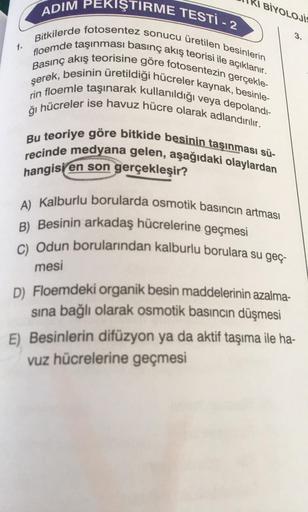 BİYOLOJİ
3.
1.
ADIM PEKIŞTIRME TESTİ - 2
floemde taşınması basınç akış teorisi ile açıklanır.
Bitkilerde fotosentez sonucu üretilen besinlerin
Basınç akış teorisine göre fotosentezin gerçekle-
şerek, besinin üretildiği hücreler kaynak, besinle-
rin floemle