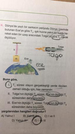 14. Dünya'da yaylı bir sarkacin periyodu Dünya üzerinde
bulunan Ece'ye göre Ty, ışık hızına yakın bir hızda ha-
reket eden bir uzay aracındaki Tolga'ya göre T, olarak
ölçülüyor.
1
Tolga
pont
k
Toleo
m
Ece
Ece
Buna göre,
1.) T, süresi olayın gerçekleştiği yerde ölçülen
zaman olduğu için, has zamandır.
II. Tolga'nın ölçtüğü T, süresi, Ece'nin ölçtüğü T,
süresinden daha büyüktür
III. Ece'nin ölçtüğü T, süresi, Tolga'nın ölçtüğü T,
süresinden daha büyüktür
yargılarından hangileri doğrudur?
A) Yalnız!
B) Yatz C) I ve II
D) Yalnız ! E) I ve III
