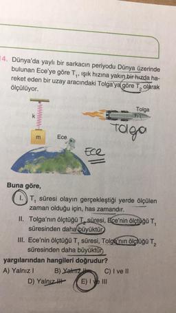 14. Dünya'da yaylı bir sarkacin periyodu Dünya üzerinde
bulunan Ece'ye göre Ty, ışık hızına yakın bir hızda ha-
reket eden bir uzay aracındaki Tolga'ya göre T, olarak
ölçülüyor.
1
Tolga
pont
k
Toleo
m
Ece
Ece
Buna göre,
1.) T, süresi olayın gerçekleştiği yerde ölçülen
zaman olduğu için, has zamandır.
II. Tolga'nın ölçtüğü T, süresi, Ece'nin ölçtüğü T,
süresinden daha büyüktür
III. Ece'nin ölçtüğü T, süresi, Tolga'nın ölçtüğü T,
süresinden daha büyüktür
yargılarından hangileri doğrudur?
A) Yalnız!
B) Yatz C) I ve II
D) Yalnız ! E) I ve III
