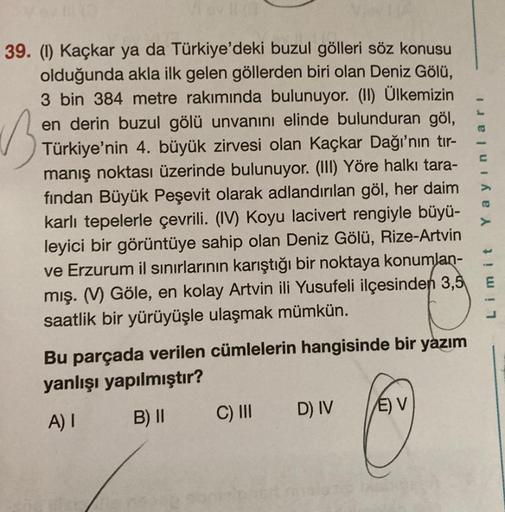 B
39. (1) Kaçkar ya da Türkiye'deki buzul gölleri söz konusu
olduğunda akla ilk gelen göllerden biri olan Deniz Gölü,
3 bin 384 metre rakımında bulunuyor. (II) Ülkemizin
en derin buzul gölü unvanını elinde bulunduran göl,
Türkiye'nin 4. büyük zirvesi olan