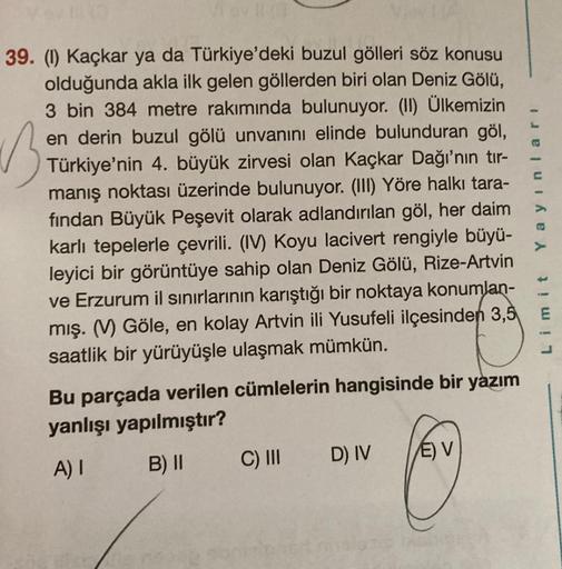 B
39. (1) Kaçkar ya da Türkiye'deki buzul gölleri söz konusu
olduğunda akla ilk gelen göllerden biri olan Deniz Gölü,
3 bin 384 metre rakımında bulunuyor. (II) Ülkemizin
en derin buzul gölü unvanını elinde bulunduran göl,
Türkiye'nin 4. büyük zirvesi olan 