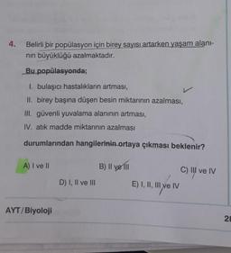 4.
Belirli bir popülasyon için birey sayısı artarken yaşam alani-
nin büyüklüğü azalmaktadır.
Bu popülasyonda;
I. bulaşıcı hastalıkların artması,
II. birey başına düşen besin miktarının azalması,
III. güvenli yuvalama alanının artması,
IV. atık madde miktarının azalması
durumlarından hangilerinin ortaya çıkması beklenir?
A) I ve II
B) Il yerli
C) II ve IV
D) I, II ve III
E) I, II, III ve IV
Il ve
AYT/Biyoloji
28
