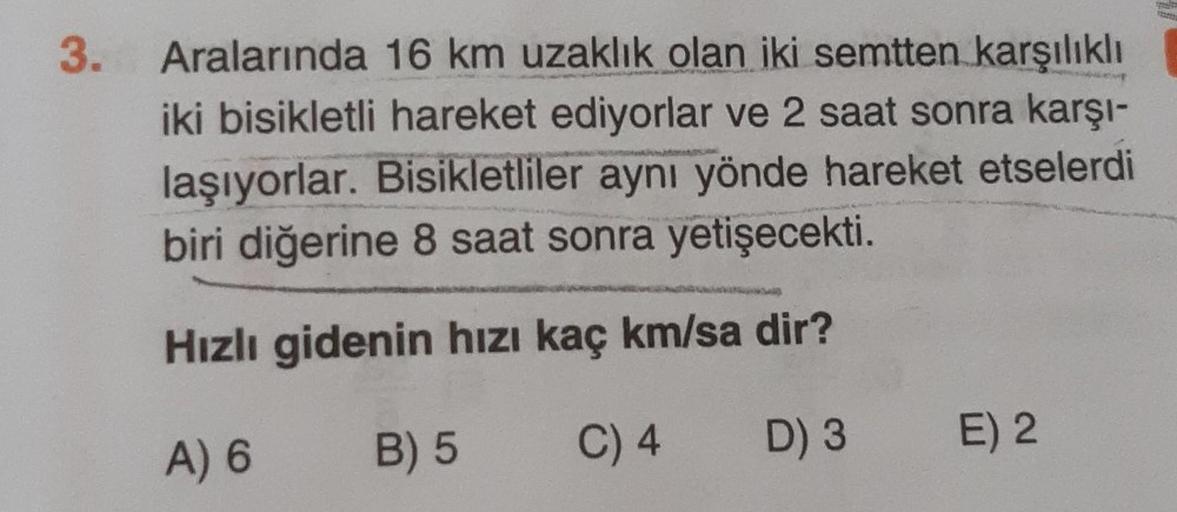 3.
Aralarında 16 km uzaklık olan iki semtten karşılıklı
iki bisikletli hareket ediyorlar ve 2 saat sonra karşı-
laşıyorlar. Bisikletliler aynı yönde hareket etselerdi
biri diğerine 8 saat sonra yetişecekti
.
Hızlı gidenin hızı kaç km/sa dir?
A) 6
B) 5
C) 4