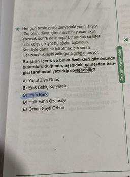 20.
18. Her gün böyle gelip dünyadaki yerini alıyor.
"Zor olan, diyor, şiirin hayatını yaşamaktır.
Yazmak sonra gelir hep." Bir bardak su ister
Gibi kolay çıkıyor bu sözler ağzından.
Kendiyle daha bir içli olmak için sonra
Her zamanki eski koltuğuna gidip oturuyor.
Bu şiirin içerik ve biçim özellikleri göz önünde
bulundurulduğunda, aşağıdaki şairlerden han-
gisi tarafından yazıldığı söylenebilir?
Ankara Yayıncılık
A) Yusuf Ziya Ortaç
B) Enis Behiç Koryürek
C) İlhan Berk
D) Halit Fahri Ozansoy
E) Orhan Seyfi Orhon