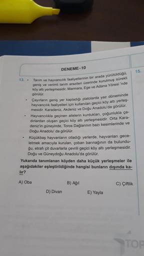 DENEME-10
15.
.
13. . Tarım ve hayvancılık faaliyetlerinin bir arada yürütülduğu,
geniş ve verimli tarım arazileri üzerinde kurulmuş sürekli
köy altı yerleşmesidir. Marmara, Ege ve Adana Yöresi 'nde
görülür.
Çayırların geniş yer kapladığı platolarda yaz dö