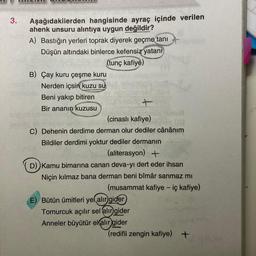 JULLUL
3.
Aşağıdakilerden hangisinde ayraç içinde verilen
ahenk unsuru alıntıya uygun değildir?
A) Bastığın yerleri toprak diyerek geçme tani
Düşün altındaki binlerce kefensiz yatani
(tunç kafiye)
B) Çay kuru çeşme kuru
Nerden içsin kuzu su
SES
con
Beni yakıp bitiren
Bir ananın kuzusu
(cinasli kafiye)
C) Dehenin derdime derman olur dediler cânânim
Bildiler derdimi yoktur dediler dermanın
(aliterasyon) +
D) Kamu bimarina canan deva-yı dert eder ihsan
Niçin kılmaz bana derman beni bîmâr sanmaz mi
(musammat kafiye - iç kafiye)
E) Bütün ümitleri yel alır
gider
Tomurcuk açılır sel alır
gider
Anneler büyütür elalir
gider
(redifli zengin kafiye) +
