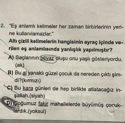 2. "Eş anlamlı kelimeler her zaman birbirlerinin yeri-
ne kullanılamazlar."
Altı çizili kelimelerin hangisinin ayraç içinde ve-
rilen eş anlamlısında yanlışlık yapılmıştır?
A) Saçlarının beyaz oluşu onu yaşlı gösteriyordu.
(ak)
B) Bu al yanaklı güzel çocuk da nereden çıktı şim-
di?(kırmızı)
C) Bu kara günleri de hep birlikte atlatacağız in-
şallah.(siyah)
D) Çoğumuz fakir mahallelerde büyümüş çocuk-
lardık.(yoksul)