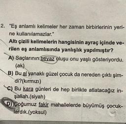 2. "Eş anlamlı kelimeler her zaman birbirlerinin yeri-
ne kullanılamazlar."
Altı çizili kelimelerin hangisinin ayraç içinde ve-
rilen eş anlamlısında yanlışlık yapılmıştır?
A) Saçlarının beyaz oluşu onu yaşlı gösteriyordu.
(ak)
B) Bu al yanaklı güzel çocuk da nereden çıktı şim-
di?(kırmızı)
C) Bu kara günleri de hep birlikte atlatacağız in-
şallah.(siyah)
D) Çoğumuz fakir mahallelerde büyümüş çocuk-
lardık.(yoksul)
