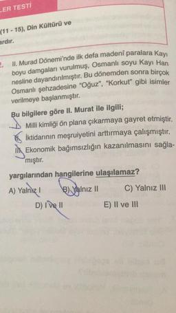 LER TESTI
(11 - 15), Din Kültürü ve
ardır.
2.
II. Murad Dönemi'nde ilk defa madeni paralara kayı
boyu damgaları vurulmuş, Osmanlı soyu Kayı Han
nesline dayandırılmıştır
. Bu dönemden sonra birçok
Osmanlı şehzadesine "Oğuz", "Korkut” gibi isimler
verilmeye başlanmıştır.
Bu bilgilere göre II. Murat ile ilgili;
Milli kimliği ön plana çıkarmaya gayret etmiştir.
iktidarının meşruiyetini arttırmaya çalışmıştır.
Il Ekonomik bağımsızlığın kazanılmasını sağla-
mıştır.
yargılarından hangilerine ulaşılamaz?
A) Yalnız!
B) Yalnız II
C) Yalnız III
D) I ve II
E) II ve III