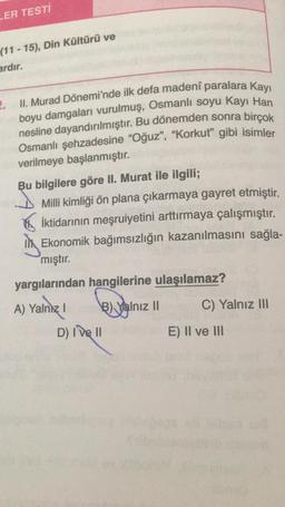 LER TESTI
(11 - 15), Din Kültürü ve
ardır.
2.
II. Murad Dönemi'nde ilk defa madeni paralara kayı
boyu damgaları vurulmuş, Osmanlı soyu Kayı Han
nesline dayandırılmıştır
. Bu dönemden sonra birçok
Osmanlı şehzadesine "Oğuz", "Korkut” gibi isimler
verilmeye başlanmıştır.
Bu bilgilere göre II. Murat ile ilgili;
Milli kimliği ön plana çıkarmaya gayret etmiştir.
iktidarının meşruiyetini arttırmaya çalışmıştır.
Il Ekonomik bağımsızlığın kazanılmasını sağla-
mıştır.
yargılarından hangilerine ulaşılamaz?
A) Yalnız!
B) Yalnız II
C) Yalnız III
D) I ve II
E) II ve III
