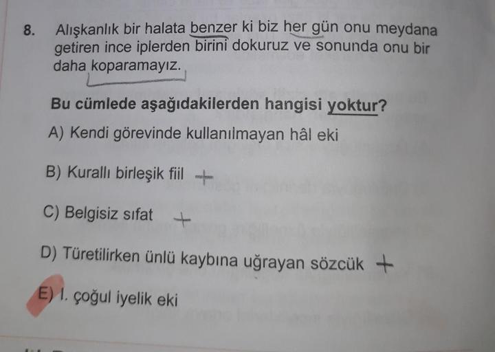 8
.
Alışkanlık bir halata benzer ki biz her gün onu meydana
getiren ince iplerden birini dokuruz ve sonunda onu bir
daha koparamayız.
Bu cümlede aşağıdakilerden hangisi yoktur?
A) Kendi görevinde kullanılmayan hâl eki
B) Kuralli birleşik fiil +
EUR
C) Belg