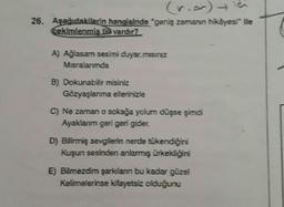 (rior) ich
26. Aşağıdakilerin hangisinde "geniş zamanın hikâyesi ile
cekimlenmis ffe vardır?
A) Ağlasam sesimi duyar.misiniz
Misralanmda
B) Dokunabilir misiniz
Gözyaşlanma ellerinizle
C) Ne zaman o sokağa yolum düşse şimdi
Ayaklanm geri geri gider.
D) Bilirmiş sevgilerin nerde tükendiğini
Kuşun sesinden anlarmış ürkekliğini
E) Bilmezdim şarkılan bu kadar güzel
Kelimelerinse kifayetsiz olduğunu