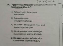 (rior) ich
26. Aşağıdakilerin hangisinde "geniş zamanın hikâyesi ile
cekimlenmis ffe vardır?
A) Ağlasam sesimi duyar.misiniz
Misralanmda
B) Dokunabilir misiniz
Gözyaşlanma ellerinizle
C) Ne zaman o sokağa yolum düşse şimdi
Ayaklanm geri geri gider.
D) Bilirmiş sevgilerin nerde tükendiğini
Kuşun sesinden anlarmış ürkekliğini
E) Bilmezdim şarkılan bu kadar güzel
Kelimelerinse kifayetsiz olduğunu
