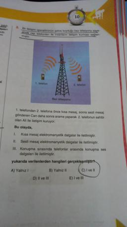 10
Dar etapem operwtenän pehre koyduğu baz istasyonu say
indo cep telefonlar ile insanların iletigim kurman saglan-
migt
si
1 telefon
2. telefon
Baz istasyonu
1. telefondan 2. telefona önce kısa mesaj, sonra sesli mesaj
gönderen Can daha sonra arama yaparak 2. telefonun sahibi
olan Ali ile iletişim kuruyor.
Bu olayda,
I.
Kısa mesaj elektromanyetik dalgalar ile iletilmiştir.
II. Sesli mesaj elektromanyetik dalgalar ile iletilmiştir.
III. Konuşma sırasında telefonlar arasında konuşma ses
dalgaları ile iletilmiştir.
yukarıda verilenlerden hangileri gerçekleşmiştir
A) Yalnız
B) Yalnız 11 C) I ve II
D) Il ve III
E) I ve III