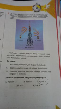 10
Dar etapem operwtenän pehre koyduğu baz istasyonu say
indo cep telefonlar ile insanların iletigim kurman saglan-
migt
si
1 telefon
2. telefon
Baz istasyonu
1. telefondan 2. telefona önce kısa mesaj, sonra sesli mesaj
gönderen Can daha sonra arama yaparak 2. telefonun sahibi
olan Ali ile iletişim kuruyor.
Bu olayda,
I.
Kısa mesaj elektromanyetik dalgalar ile iletilmiştir.
II. Sesli mesaj elektromanyetik dalgalar ile iletilmiştir.
III. Konuşma sırasında telefonlar arasında konuşma ses
dalgaları ile iletilmiştir.
yukarıda verilenlerden hangileri gerçekleşmiştir
A) Yalnız
B) Yalnız 11 C) I ve II
D) Il ve III
E) I ve III
