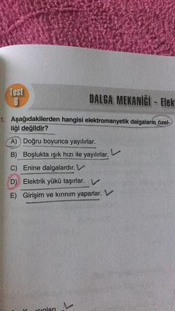 Test
6
DALGA MEKANİĞİ - Elek
1. Aşağıdakilerden hangisi elektromanyetik dalgaların özel-
liği değildir?
A) Doğru boyunca yayılırlar.
B) Boşlukta işık hızı ile yayılırlar.
C) Enine dalgalardır.
D) Elektrik yükü taşırlar. V
E) Girişim ve kırınım yaparlar. V
seinlari
