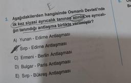 6.
E
BE
3. Aşağıdakilerden hangisinde Osmanlı Devleti'nde
ilk kez siyasi ayrıcalık tanınan azınlık ve ayrıcalı-
ğın tanındığı antlaşma birlikte verilmiştir?
A) Yunan - Edirne Antlaşması
Sirp - Edirne Antlaşması
C) Ermeni - Berlin Antlaşması
D) Bulgar - Paris Antlaşması
E) Sirp - Bükreş Antlaşması