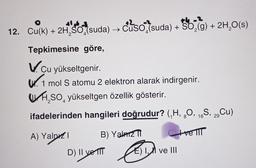 the-
12. Cu(k) + 2H SO,(suda) → Cuso (suda) + SO2(g) + 2H2O(s)
Tepkimesine göre,
V. .
Cu yükseltgenir.
WV. 1 mol S atomu 2 elektron alarak indirgenir.
WA,SO, yükseltgen özellik gösterir.
ifadelerinden hangileri doğrudur? (/H, 90, 16S, 2, Cu)
8
29
A) Yalnız!
B) Yalniz
tre IIT
D) II ve II
E) I, II ve III
e A
El