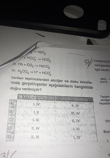 +
→ HBO
HCO3 + HCO3
III. Hb + CO2 → HbCO2
IV. H,CO, → H+ + HCO3
34
Ortalama bir
me kapasite
ilgili olarak a
Verilen tepkimelerden akciğer ve doku kılcalla-
rinda gerçekleşenler aşağıdakilerin hangisinde
doğru verilmiştir?
6000
(mm)
Akciger kilcalları
Doku