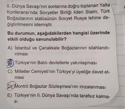 II. Dünya Savaşı'nın sonlarına doğru toplanan Yalta
Konferansı'nda Sovyetler Birliği lideri Stalin, Türk
Boğazlarının statüsünün Sovyet Rusya lehine de-
ğiştirilmesini istemiştir.
Bu durumun, aşağıdakilerden hangisi üzerinde
etkili olduğu savunulabilir?
A) İstanbul ve Çanakkale Boğazlarının silahlandı-
rılması
8 Türkiye'nin Batılı devletlerle yakınlaşması
C) Milletler Cemiyeti'nin Türkiye'yi üyeliğe davet et-
mesi
D) Montrö Boğazlar Sözleşmesi'nin imzalanması
E) Türkiye'nin II. Dünya Savaşı'nda tarafsız kalma-
SI