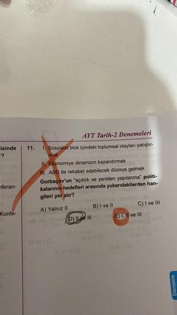 11.
isinde
- ?
AYT Tarih-2 Denemeleri
1. Sosyalist blok içindeki toplumsal olayları yatıştır-
mak
II. Ekonomiye dinamizm kazandırmak
III. ABD ile rekabet edebilecek düzeye gelmek
Gorbaçov'un "açıklık ve yeniden yapılanma” politi-
kalarının hedefleri arasında yukarıdakilerden han-
gileri yer alır?
nferan-
B) I ve II
A) Yalnız II
Konfe-
C) I ve III
E) 1, Il ve III
Dlxe III
Deneme