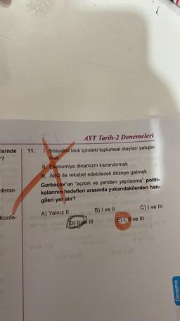 11.
isinde
- ?
AYT Tarih-2 Denemeleri
1. Sosyalist blok içindeki toplumsal olayları yatıştır-
mak
II. Ekonomiye dinamizm kazandırmak
III. ABD ile rekabet edebilecek düzeye gelmek
Gorbaçov'un "açıklık ve yeniden yapılanma” politi-
kalarının hedefleri arasında yukarıdakilerden han-
gileri yer alır?
nferan-
B) I ve II
A) Yalnız II
Konfe-
C) I ve III
E) 1, Il ve III
Dlxe III
Deneme
