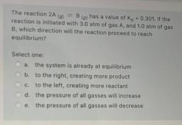 The reaction 2A(g) ⇌ B(g) has a value of Kp = 0.301. If the reaction is initiated with 3.0 atm of gas A, and 1.0 atm of gas B, which direction will the reaction proceed to reach equilibrium?
a. the system is already at equilibrium
b. to the right, cr