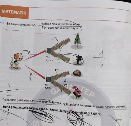 MATEMATİK
19. Bir olayın olma olasılığı =
İstenilen olası durumların sayısı
Tüm olası durumlarının sayısı
Yol
ayrımı
To
6
Yol
ayrimi
STEP
Gly,
Yukarıdaki şekilde bir kedinin önünde farklı yollar ve bu yolların sanunda ulaşacağı nesneler verilmiştik
,
Buna
