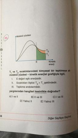Molekül yüzdesi
(20.
6
B
$
-T₂
TO
E
Kinetik
enerji
A
Tve
ve T, sıcaklıklarındaki kimyasal bir tepkimeye ait
molekül yüzdesi - kinetik enerjisi grafiğiyle ilgili,
1. E değeri eşik enerjisidir.
Sıcaklıkları ilişkisi T, > T, şeklindedir.
III. Tepkime endotermiktir.
yargılarından hangileri kesinlikle doğrudur?
A) I ve II
B) II ve III
C) I ve III
D) Yalnız II E) Yalnız III
18
Diğer Sayfaya Geçiniz