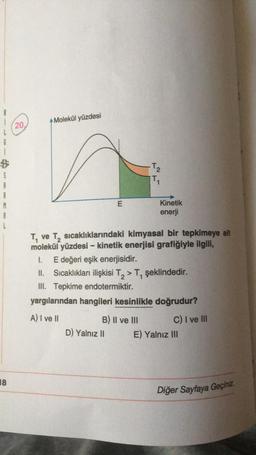 Molekül yüzdesi
(20.
6
B
$
-T₂
TO
E
Kinetik
enerji
A
Tve
ve T, sıcaklıklarındaki kimyasal bir tepkimeye ait
molekül yüzdesi - kinetik enerjisi grafiğiyle ilgili,
1. E değeri eşik enerjisidir.
Sıcaklıkları ilişkisi T, > T, şeklindedir.
III. Tepkime endotermiktir.
yargılarından hangileri kesinlikle doğrudur?
A) I ve II
B) II ve III
C) I ve III
D) Yalnız II E) Yalnız III
18
Diğer Sayfaya Geçiniz
