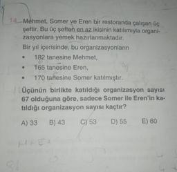 14.- Mehmet, Somer ve Eren bir restoranda çalışan üç
şeftir. Bu üç şeften en az ikisinin katılımıyla organi-
zasyonlara yemek hazırlanmaktadır.
Bir yıl içerisinde, bu organizasyonların
182 tanesine Mehmet,
165 tanesine Eren,
170 tanesine Somer katılmıştır.
.
Üçünün birlikte katıldığı organizasyon sayısı
67 olduğuna göre, sadece Somer ile Eren'in ka-
tıldığı organizasyon sayısı kaçtır?
A) 33
B) 43
C) 53
D) 55
E) 60
Mt Et