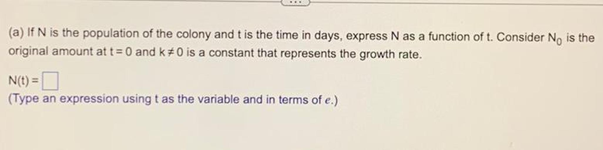 (a) If N is the population of the colony and t is the time in days, express N as a function of t. Consider N₀ is the original amount at t= 0 and k≠0 is a constant that represents the growth rate.
N(t) = □
(Type an expression using t as the variable and in terms of e.)