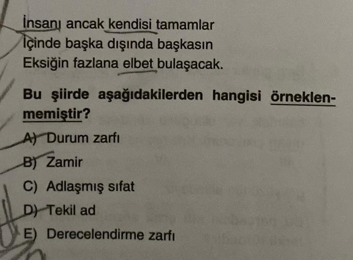 İnsanı ancak kendisi tamamlar
İçinde başka dışında başkasın
Eksiğin fazlana elbet bulaşacak.
Bu şiirde aşağıdakilerden hangisi örneklen-
memiştir?
A) Durum zarfi
B) Zamir
C) Adlaşmış sifat
D) Tekil ad
E) Derecelendirme zarfı
