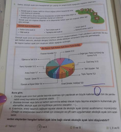 7. Defne, ekolojik ayak izini hesaplamak için yaptığı bir araştırmada aşağıdaki bilgilere ulaşmiştir:
• Ekolojik ayak izi, kısaca, belirli bir nüfusun doğaya yükünü hesaplamak ama
cryla oluşmuş bir yöntemdir.
Ekolojik ayak izi, dünya nüfusunun ekosistemden