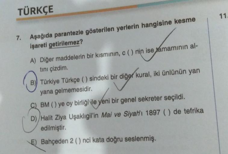 TÜRKÇE
11
7. Aşağıda parantezle gösterilen yerlerin hangisine kesme
işareti getirilemez?
A) Diğer maddelerin bir kısminin, c() nin ise tamamının al-
tini çizdim
B) Türkiye Türkçe ( ) sindeki bir diğer kural, iki ünlünün yan
yana gelmemesidir.
BM () ye oy b