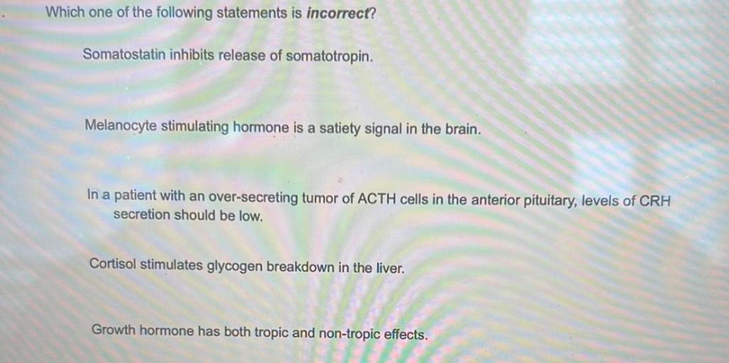 Which one of the following statements is incorrect?
A) Somatostatin inhibits release of somatotropin.
B) Melanocyte stimulating hormone is a satiety signal in the brain.
C) In a patient with an over-secreting tumor of ACTH cells in the anterior pituitary, levels of CRH secretion should be low.
D) Cortisol stimulates glycogen breakdown in the liver.
E) Growth hormone has both tropic and non-tropic effects.