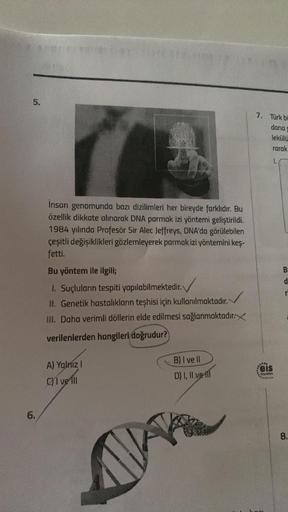 5.
7. Türk bi
dana
lekülü
rarak
İnsan genomunda bazı dizilimleri her bireyde farklıdır. Bu
özellik dikkate alınarak DNA parmak izi yöntemi geliştirildi.
1984 yılında Profesör Sir Alec Jeffreys, DNA'da görülebilen
çeşitli değişiklikleri gözlemleyerek parmak