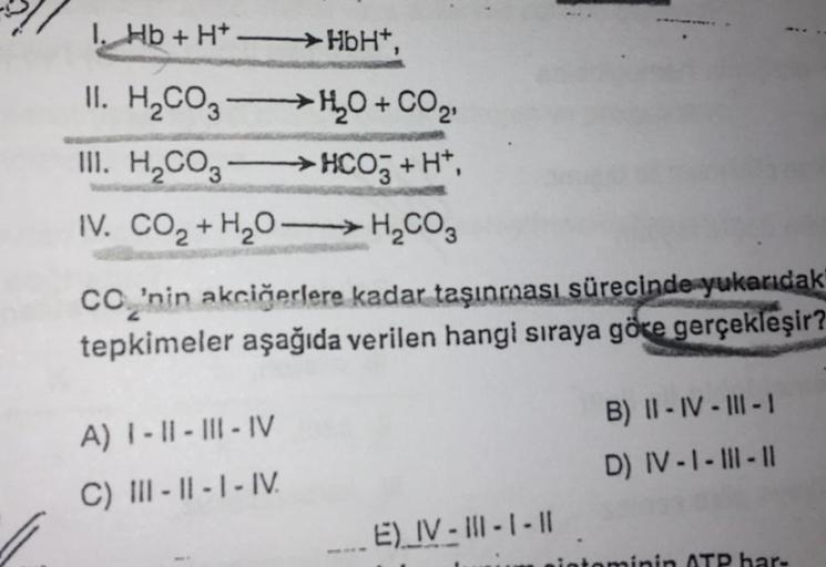 1. Hb+ H+ -HbH+,
II. H2CO3
→ HO + CO2
III. H2CO3
→ HCO3 + H+,
IV. CO2 + H2O -> H2CO3
CO’nin akciğerlere kadar taşınması sürecinde yukarıdak
tepkimeler aşağıda verilen hangi sıraya göre gerçekleşir?
A) 1 - 11 - III - IV
B) II - IV - III - 1
D) IV-1 - Ill -