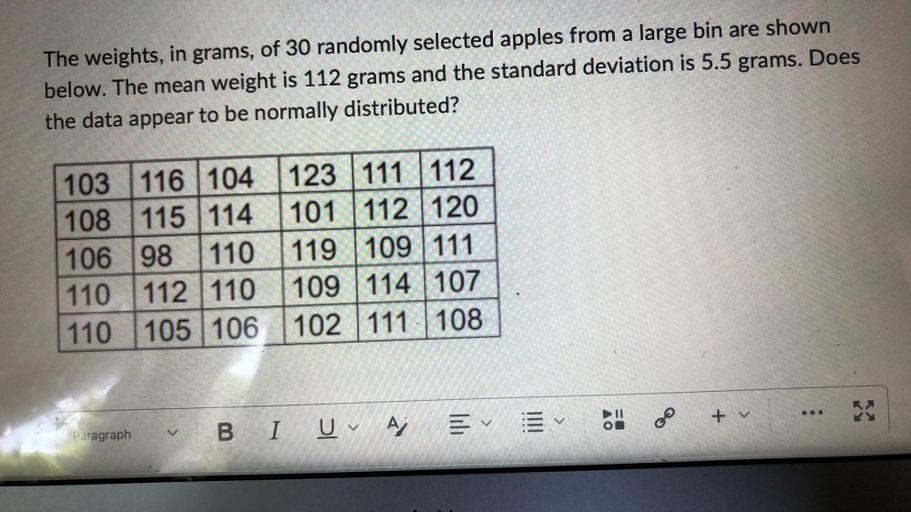 The weights, in grams, of 30 randomly selected apples from a large bin are shown below. The mean weight is 112 grams and the standard deviation is 5.5 grams. Does the data appear to be normally distributed?
103 116 104 123 111 112
108 115 114 101 112 120
106 98 110 119 109 111
110 112 110 109 114 107
110 105 106 102 111 108