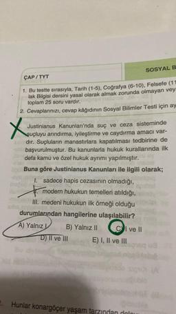 SOSYAL B
ÇAP/TYT
1. Bu testte sırasıyla, Tarih (1-5), Coğrafya (6-10), Felsefe (11
lak Bilgisi dersini yasal olarak almak zorunda olmayan vey
toplam 25 soru vardır.
2. Cevaplarınızı, cevap kâğıdının Sosyal Bilimler Testi için ay
X
Justinianus Kanunları'nda