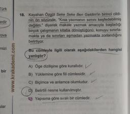 Türk
erdir
18. Kayahan Özgül Seke Seke Ben Geldim'in birinci cildi-
nin ön sözünde, "Kısa yazmanın sirrini keşfedebilmiş
değilim." diyerek makale yazmak amacıyla başladığı
birçok çalışmanın kitaba dönüştüğünü, konuyu sınırla-
makta ya da sınırları aşmadan yazmakta zorlandığını
belirtiyor.
ova
mizi
Bu cümleyle ilgili olarak aşağıdakilerden hangisi
yanlıştır?
www.krakademi.com
bir
A) Oge dizilişine göre kurallıdır.
B) Yüklemine göre fiil cümlesidir.
C) Biçimce ve anlamca olumludur.
D) Belirtili nesne kullanılmıştır.
B) Yapısına göre siralı bir cümledir.
ular