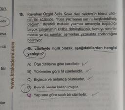 Türk
erdir
18. Kayahan Özgül Seke Seke Ben Geldim'in birinci cildi-
nin ön sözünde, "Kısa yazmanın sirrini keşfedebilmiş
değilim." diyerek makale yazmak amacıyla başladığı
birçok çalışmanın kitaba dönüştüğünü, konuyu sınırla-
makta ya da sınırları aşmadan yazmakta zorlandığını
belirtiyor.
ova
mizi
Bu cümleyle ilgili olarak aşağıdakilerden hangisi
yanlıştır?
www.krakademi.com
bir
A) Oge dizilişine göre kurallıdır.
B) Yüklemine göre fiil cümlesidir.
C) Biçimce ve anlamca olumludur.
D) Belirtili nesne kullanılmıştır.
B) Yapısına göre siralı bir cümledir.
ular
