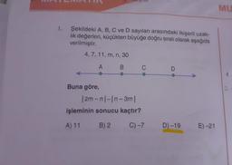 MU
1. Şekildeki A, B, C ve D sayıları arasındaki ikişerli uzak-
lik değerleri, küçükten büyüğe doğru sıralı olarak aşağıda
verilmiştir.
4, 7, 11, m, n, 30
3
AB
C
D
4
2
Buna göre,
12m-nl-In-3m
işleminin sonucu kaçtır?
A) 11 B) 2
C) -7
D-19
E) -21
