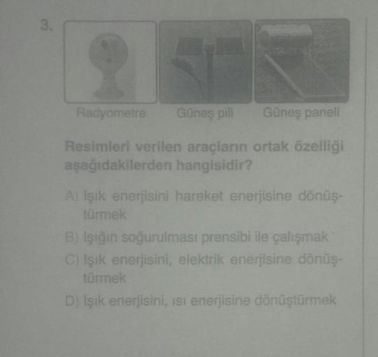 3.
Radyometre
Günes pili
Güneş paneli
Resimleri verilen araçların ortak özelliği
aşağıdakilerden hangisidir?
A) Işık enerjisini hareket enerjisine dönüş-
türmek
B) İşiğin soğurulması prensibi ile çalışmak
C) işik enerjisini, elektrik enerjisine dönüş
türmek
D) Işık enerjisini, isi enerjisine dönüştürmek