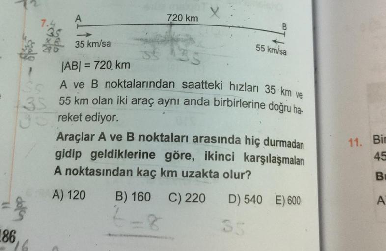 X
720 km
B
3s
35 km/sa
55 km/sa
JABI = 720 km
11. Bir
A ve B noktalarından saatteki hızları 35 km ve
3S 55 km olan iki araç aynı anda birbirlerine doğru ha-
reket ediyor
Araçlar A ve B noktaları arasında hiç durmadan
gidip geldiklerine göre, ikinci karşıla